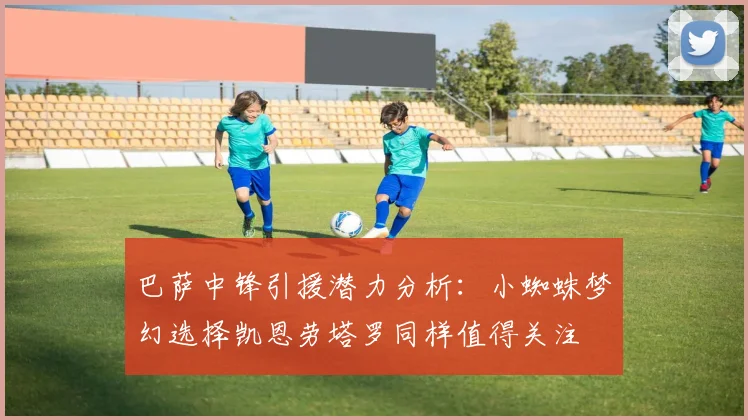 巴萨中锋引援潜力分析：小蜘蛛梦幻选择凯恩劳塔罗同样值得关注
