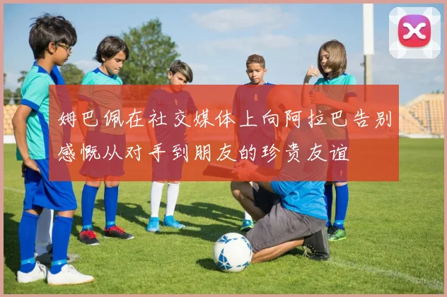 姆巴佩在社交媒体上向阿拉巴告别感慨从对手到朋友的珍贵友谊