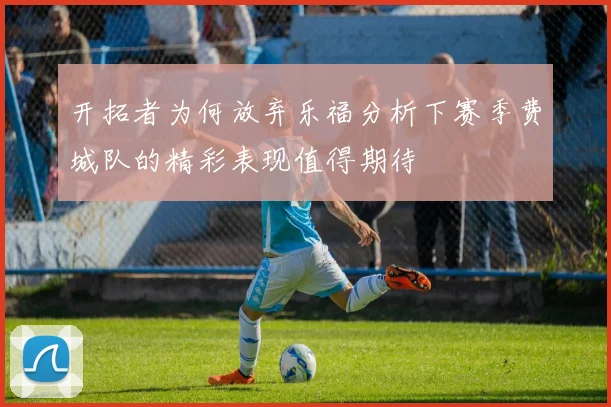 开拓者为何放弃乐福分析下赛季费城队的精彩表现值得期待