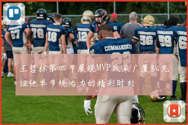 王哲林第四节展现MVP风采广厦队见证他单节统治力的精彩时刻