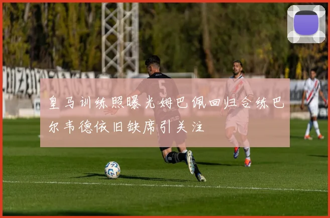 皇马训练照曝光姆巴佩回归合练巴尔韦德依旧缺席引关注