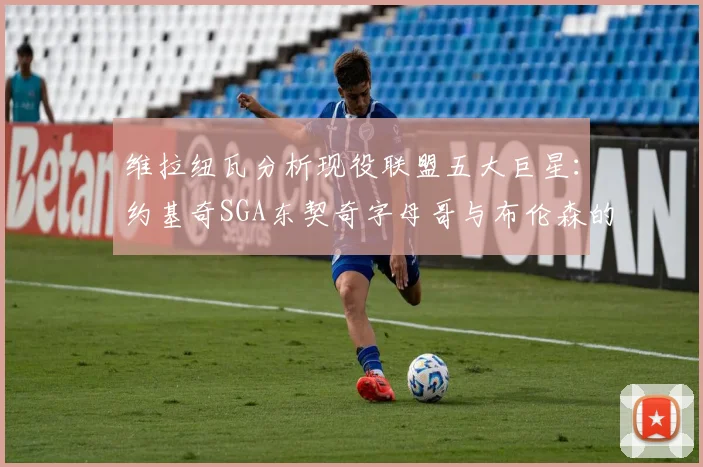 维拉纽瓦分析现役联盟五大巨星：约基奇SGA东契奇字母哥与布伦森的表现与影响