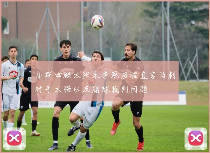 小斯回顾太阳未夺冠历程直言马刺对手太强以及赌球裁判问题
