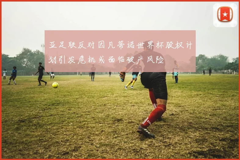 亚足联反对因凡蒂诺世界杯股权计划引发危机或面临破产风险