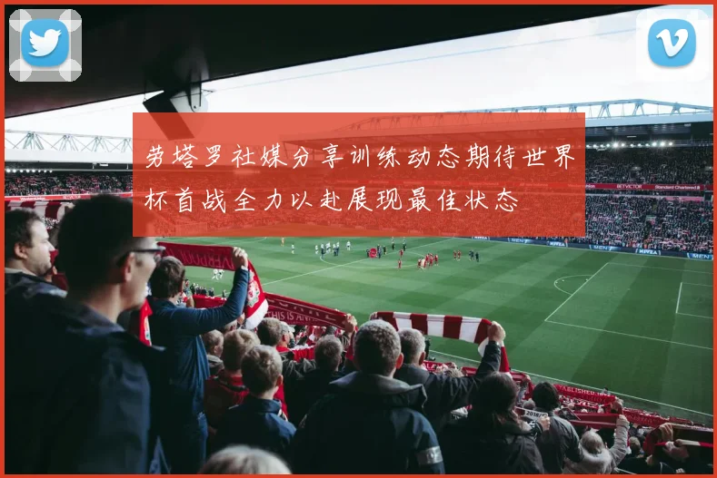 劳塔罗社媒分享训练动态期待世界杯首战全力以赴展现最佳状态