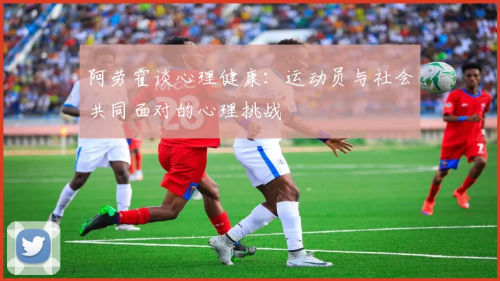 阿劳霍谈心理健康：运动员与社会共同面对的心理挑战