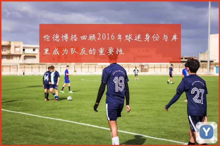 伦德博格回顾2016年球迷身份与库里成为队友的重要性