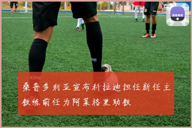 桑普多利亚宣布科拉迪担任新任主教练前任为阿莱格里助教