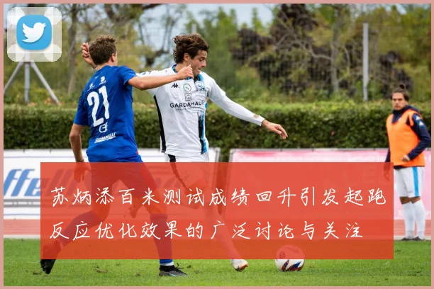 苏炳添百米测试成绩回升引发起跑反应优化效果的广泛讨论与关注