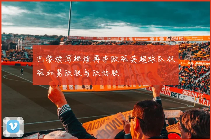 巴黎续写辉煌再夺欧冠英超球队双冠加冕欧联与欧协联