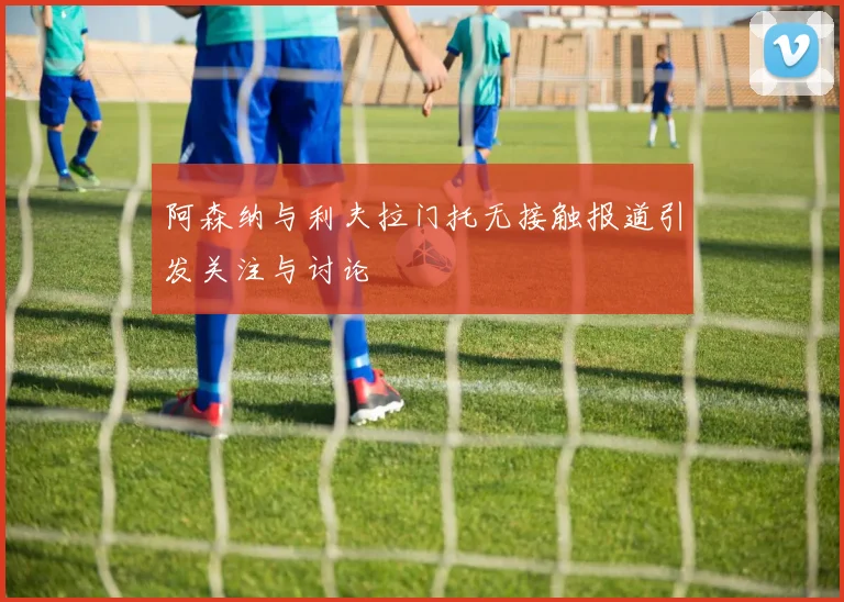阿森纳与利夫拉门托无接触报道引发关注与讨论