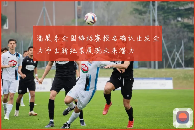 潘展乐全国锦标赛报名确认出发全力冲击新纪录展现未来潜力