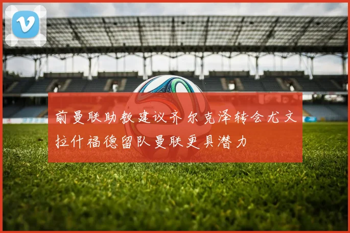 前曼联助教建议齐尔克泽转会尤文拉什福德留队曼联更具潜力