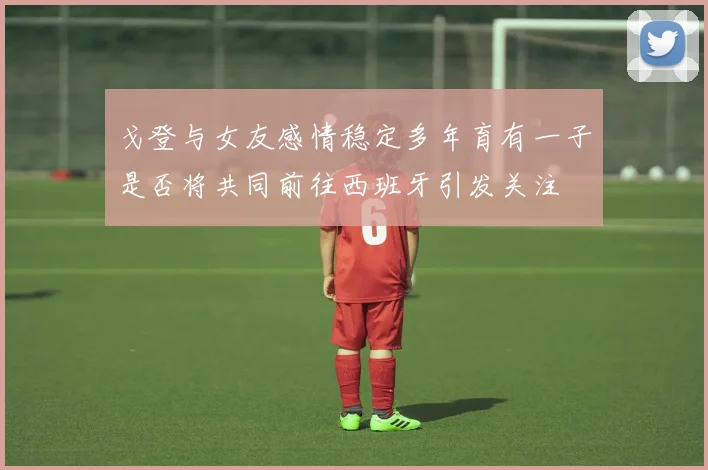 戈登与女友感情稳定多年育有一子是否将共同前往西班牙引发关注