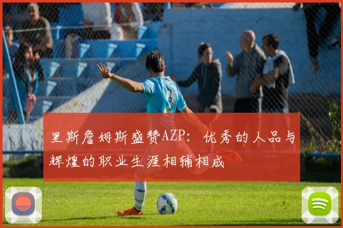 里斯詹姆斯盛赞AZP：优秀的人品与辉煌的职业生涯相辅相成