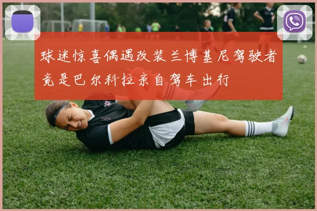球迷惊喜偶遇改装兰博基尼驾驶者竟是巴尔科拉亲自驾车出行