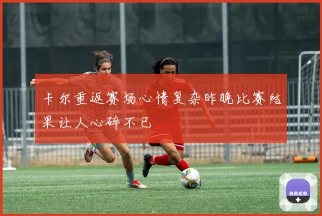 卡尔重返赛场心情复杂昨晚比赛结果让人心碎不已