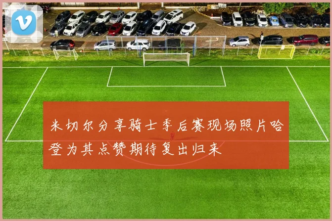 米切尔分享骑士季后赛现场照片哈登为其点赞期待复出归来