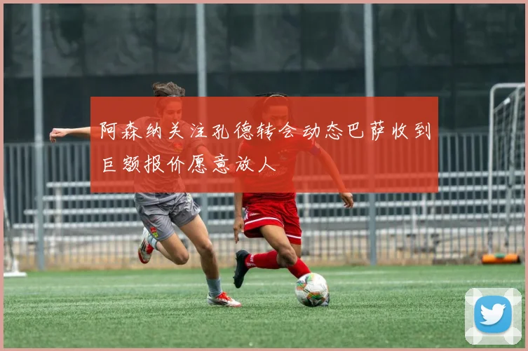 阿森纳关注孔德转会动态巴萨收到巨额报价愿意放人