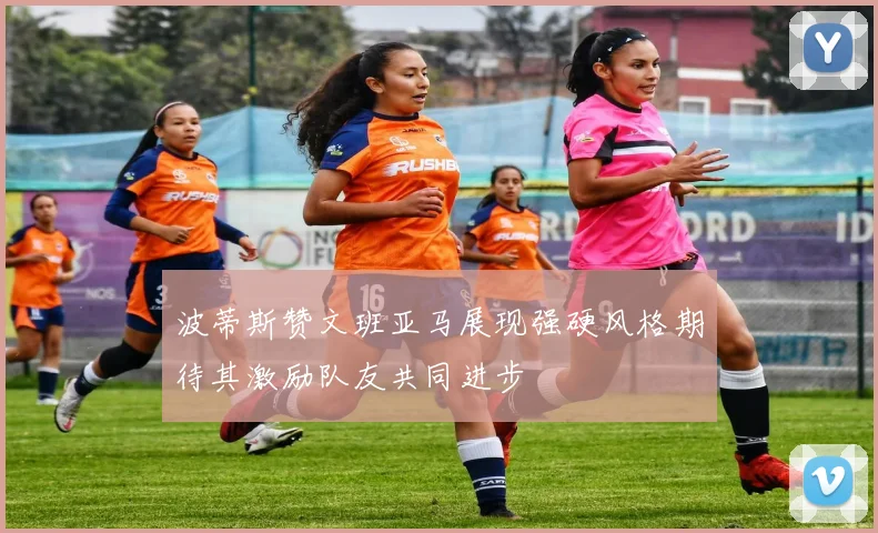 波蒂斯赞文班亚马展现强硬风格期待其激励队友共同进步
