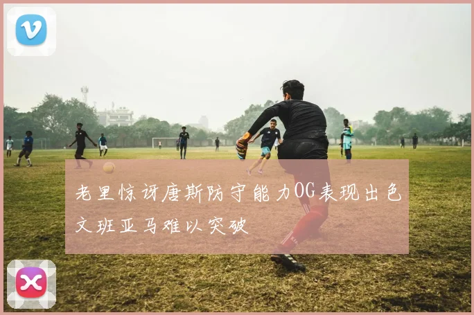 老里惊讶唐斯防守能力OG表现出色文班亚马难以突破