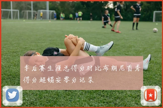 季后赛生涯总得分对比布朗尼首秀得分超锡安零分记录