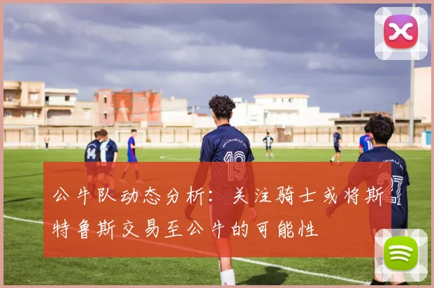 公牛队动态分析：关注骑士或将斯特鲁斯交易至公牛的可能性