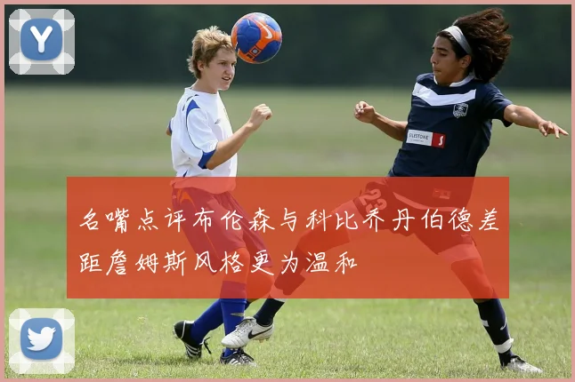 名嘴点评布伦森与科比乔丹伯德差距詹姆斯风格更为温和