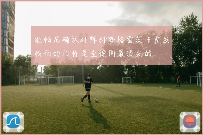 孔帕尼确认对阵科隆格雷茨卡首发我们的门将是全德国最顶尖的