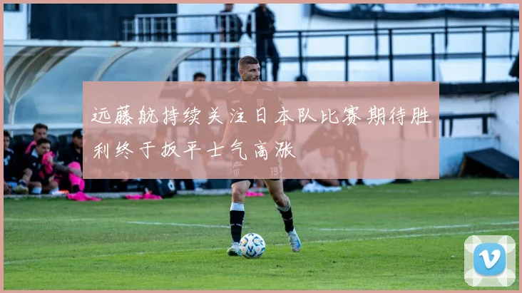 远藤航持续关注日本队比赛期待胜利终于扳平士气高涨
