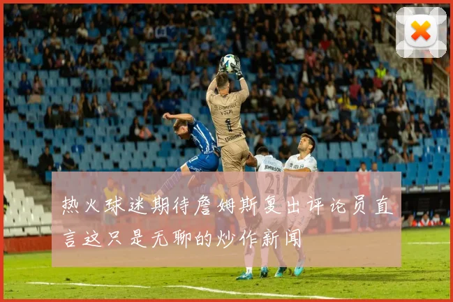热火球迷期待詹姆斯复出评论员直言这只是无聊的炒作新闻