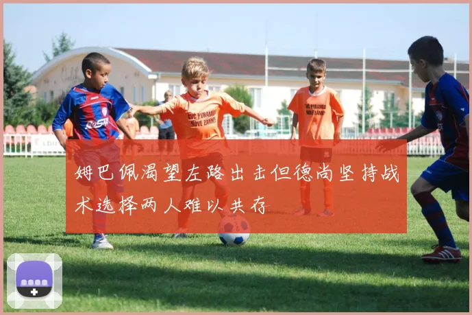 姆巴佩渴望左路出击但德尚坚持战术选择两人难以共存