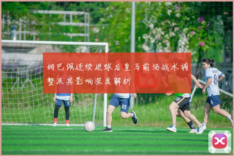 姆巴佩连续进球后皇马前场战术调整及其影响深度解析