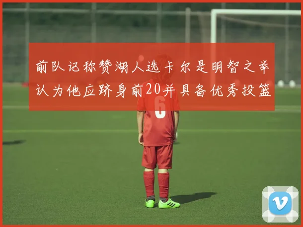 前队记称赞湖人选卡尔是明智之举认为他应跻身前20并具备优秀投篮和防守能力