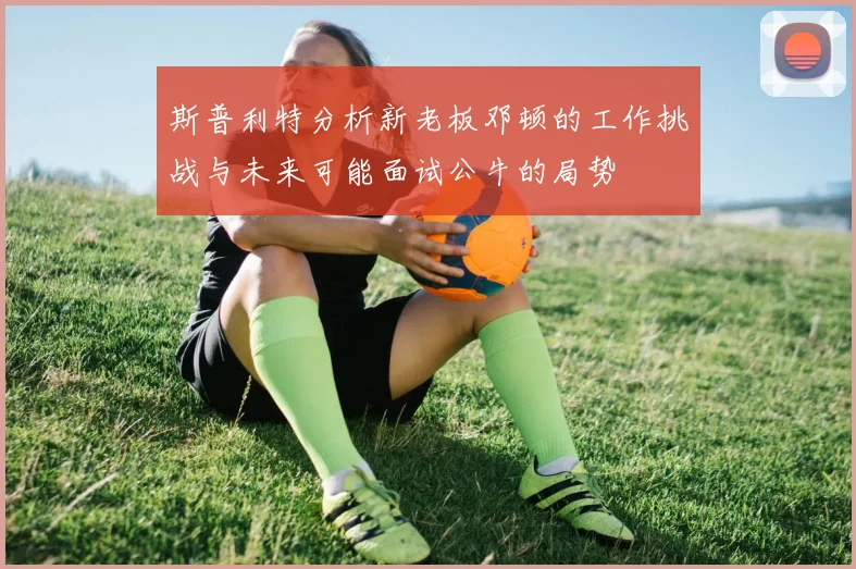 斯普利特分析新老板邓顿的工作挑战与未来可能面试公牛的局势